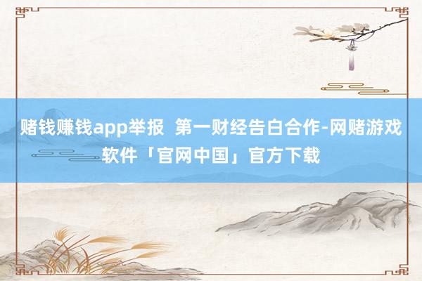 赌钱赚钱app举报 第一财经告白合作-网赌游戏软件「官网中国」官方下载