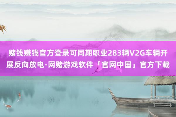 赌钱赚钱官方登录可同期职业283辆V2G车辆开展反向放电-网赌游戏软件「官网中国」官方下载