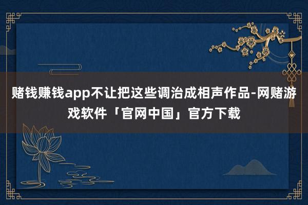 赌钱赚钱app不让把这些调治成相声作品-网赌游戏软件「官网中国」官方下载