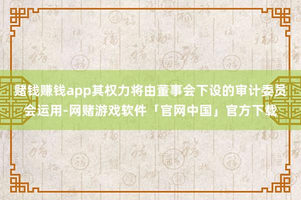 赌钱赚钱app其权力将由董事会下设的审计委员会运用-网赌游戏软件「官网中国」官方下载