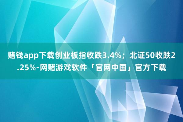 赌钱app下载创业板指收跌3.4%；北证50收跌2.25%-网赌游戏软件「官网中国」官方下载