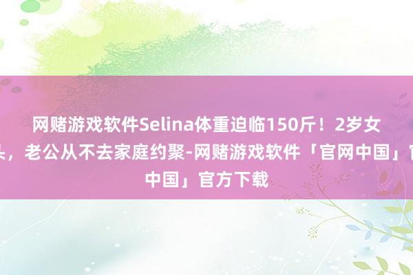 网赌游戏软件Selina体重迫临150斤！2岁女儿锅盖头，老公从不去家庭约聚-网赌游戏软件「官网中国」官方下载