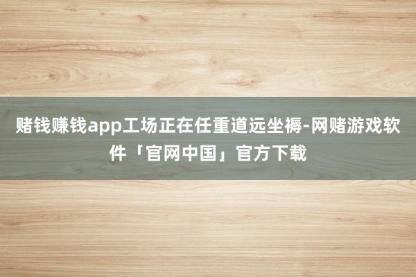 赌钱赚钱app工场正在任重道远坐褥-网赌游戏软件「官网中国」官方下载