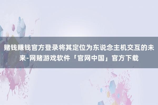 赌钱赚钱官方登录将其定位为东说念主机交互的未来-网赌游戏软件「官网中国」官方下载
