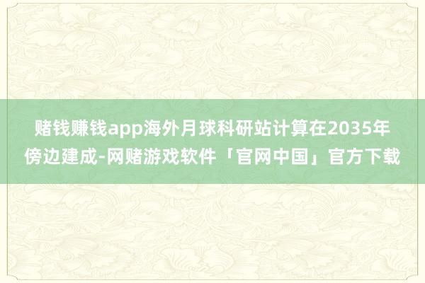 赌钱赚钱app　　海外月球科研站计算在2035年傍边建成-网赌游戏软件「官网中国」官方下载