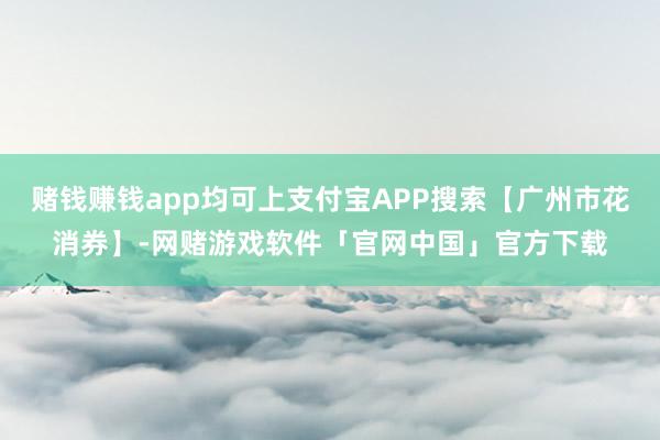 赌钱赚钱app均可上支付宝APP搜索【广州市花消券】-网赌游戏软件「官网中国」官方下载