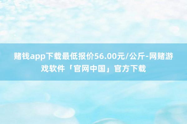 赌钱app下载最低报价56.00元/公斤-网赌游戏软件「官网中国」官方下载
