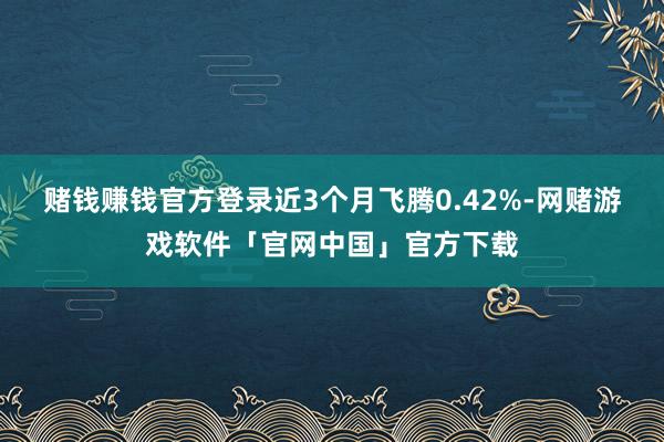 赌钱赚钱官方登录近3个月飞腾0.42%-网赌游戏软件「官网中国」官方下载