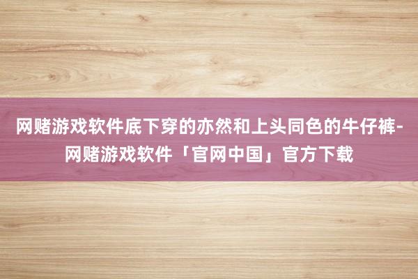网赌游戏软件底下穿的亦然和上头同色的牛仔裤-网赌游戏软件「官网中国」官方下载