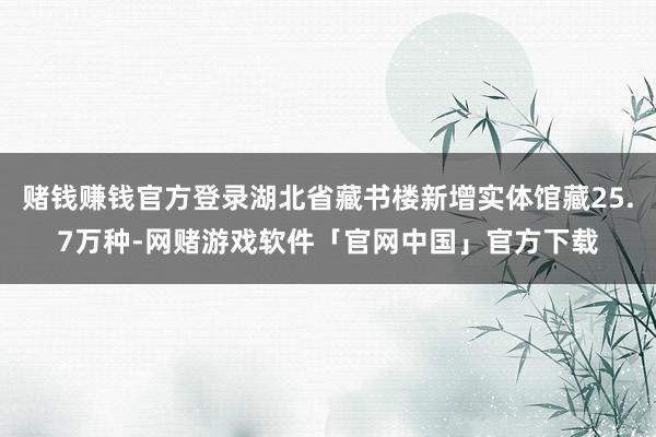 赌钱赚钱官方登录湖北省藏书楼新增实体馆藏25.7万种-网赌游戏软件「官网中国」官方下载