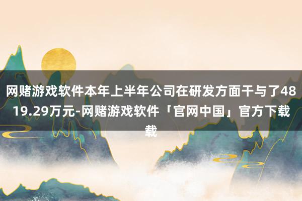 网赌游戏软件本年上半年公司在研发方面干与了4819.29万元-网赌游戏软件「官网中国」官方下载