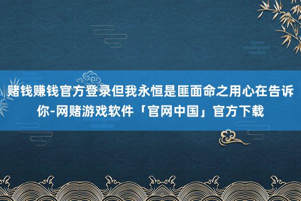 赌钱赚钱官方登录但我永恒是匪面命之用心在告诉你-网赌游戏软件「官网中国」官方下载