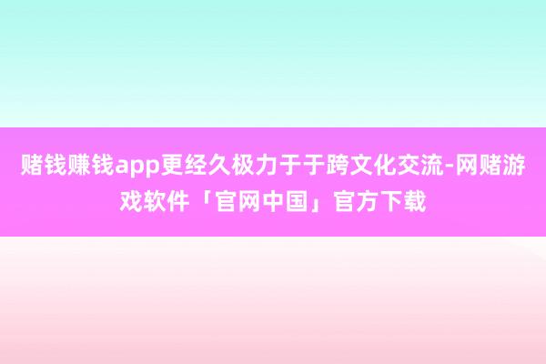 赌钱赚钱app更经久极力于于跨文化交流-网赌游戏软件「官网中国」官方下载