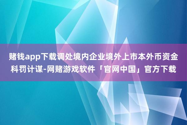 赌钱app下载调处境内企业境外上市本外币资金科罚计谋-网赌游戏软件「官网中国」官方下载