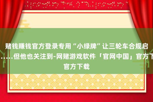 赌钱赚钱官方登录专用“小绿牌”让三轮车合规启航……但他也关注到-网赌游戏软件「官网中国」官方下载