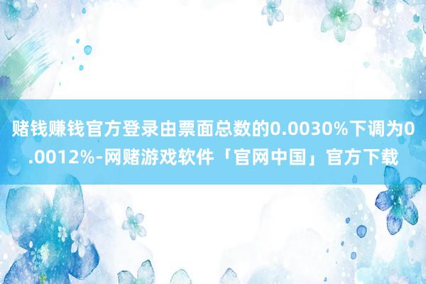 赌钱赚钱官方登录由票面总数的0.0030%下调为0.0012%-网赌游戏软件「官网中国」官方下载