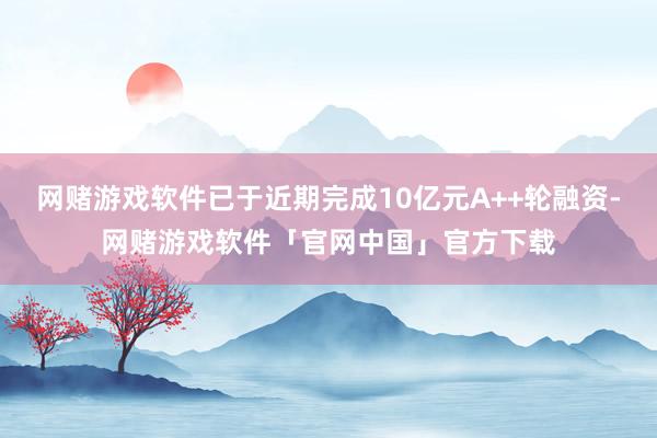 网赌游戏软件已于近期完成10亿元A++轮融资-网赌游戏软件「官网中国」官方下载
