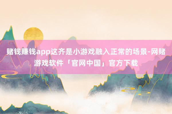 赌钱赚钱app这齐是小游戏融入正常的场景-网赌游戏软件「官网中国」官方下载
