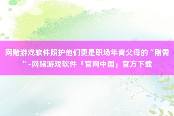 网赌游戏软件照护他们更是职场年青父母的“刚需”-网赌游戏软件「官网中国」官方下载