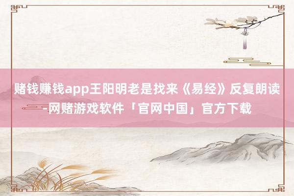 赌钱赚钱app王阳明老是找来《易经》反复朗读-网赌游戏软件「官网中国」官方下载