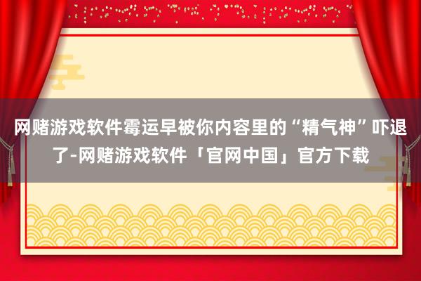 网赌游戏软件霉运早被你内容里的“精气神”吓退了-网赌游戏软件「官网中国」官方下载