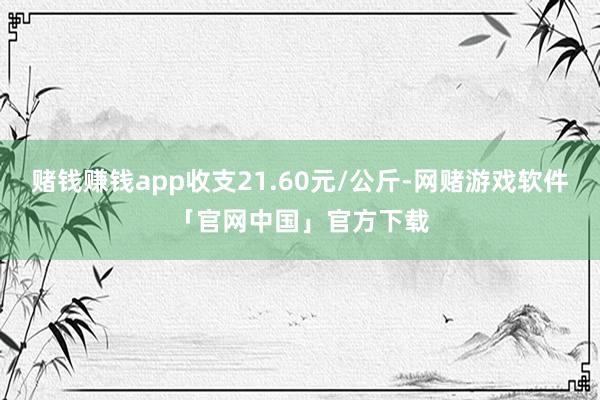 赌钱赚钱app收支21.60元/公斤-网赌游戏软件「官网中国」官方下载
