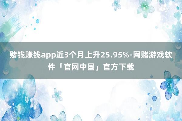 赌钱赚钱app近3个月上升25.95%-网赌游戏软件「官网中国」官方下载