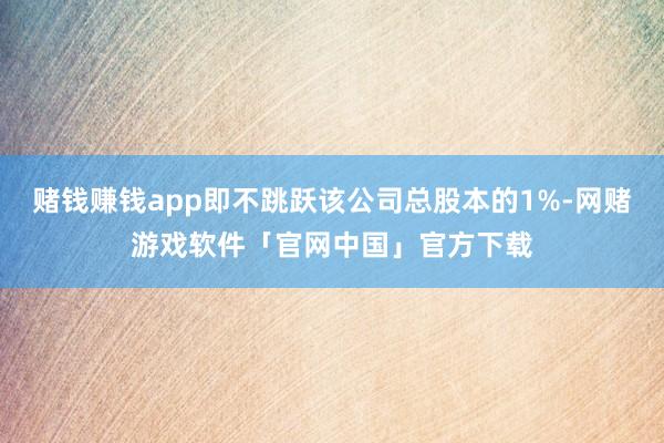 赌钱赚钱app即不跳跃该公司总股本的1%-网赌游戏软件「官网中国」官方下载