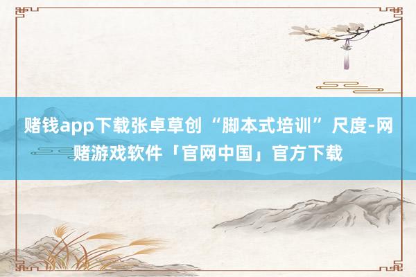 赌钱app下载张卓草创 “脚本式培训” 尺度-网赌游戏软件「官网中国」官方下载