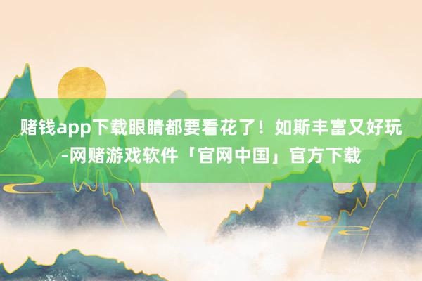 赌钱app下载眼睛都要看花了!如斯丰富又好玩-网赌游戏软件「官网中国」官方下载