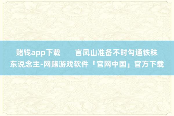 赌钱app下载       言凤山准备不时勾通铁秣东说念主-网赌游戏软件「官网中国」官方下载
