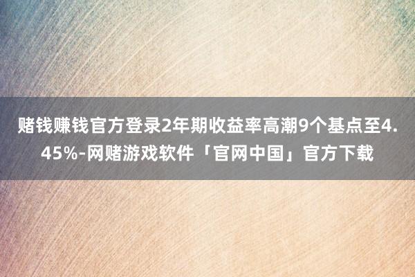 赌钱赚钱官方登录2年期收益率高潮9个基点至4.45%-网赌游戏软件「官网中国」官方下载