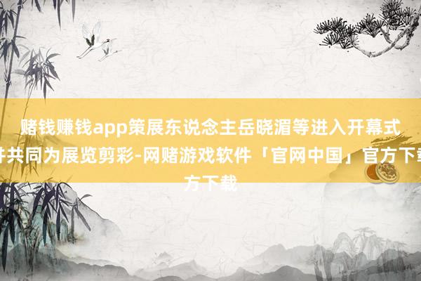 赌钱赚钱app策展东说念主岳晓湄等进入开幕式并共同为展览剪彩-网赌游戏软件「官网中国」官方下载