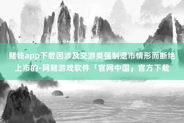 赌钱app下载因涉及交游类强制退市情形而断绝上市的-网赌游戏软件「官网中国」官方下载