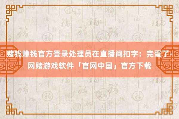 赌钱赚钱官方登录处理员在直播间扣字：完蛋了-网赌游戏软件「官网中国」官方下载