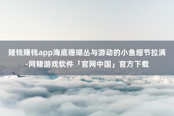 赌钱赚钱app海底珊瑚丛与游动的小鱼细节拉满-网赌游戏软件「官网中国」官方下载
