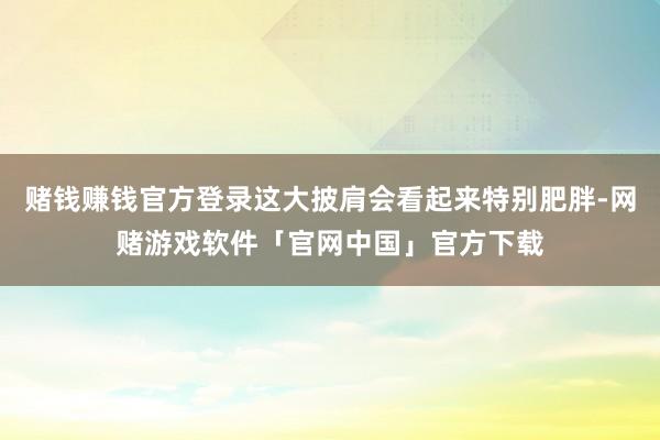 赌钱赚钱官方登录这大披肩会看起来特别肥胖-网赌游戏软件「官网中国」官方下载