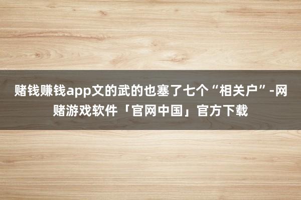 赌钱赚钱app文的武的也塞了七个“相关户”-网赌游戏软件「官网中国」官方下载
