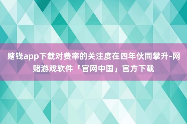 赌钱app下载对费率的关注度在四年伙同攀升-网赌游戏软件「官网中国」官方下载