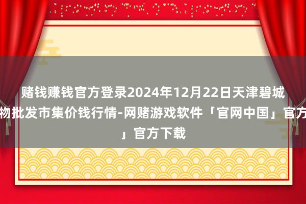 赌钱赚钱官方登录2024年12月22日天津碧城农产物批发市集价钱行情-网赌游戏软件「官网中国」官方下载
