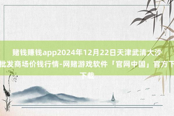 赌钱赚钱app2024年12月22日天津武清大沙河批发商场价钱行情-网赌游戏软件「官网中国」官方下载