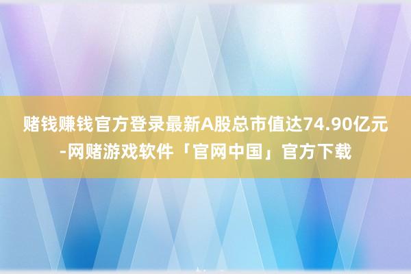 赌钱赚钱官方登录最新A股总市值达74.90亿元-网赌游戏软件「官网中国」官方下载