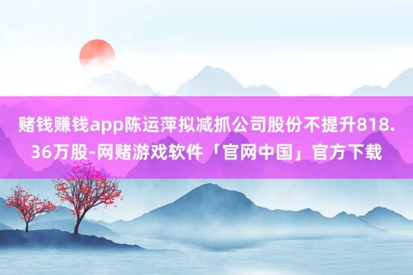 赌钱赚钱app陈运萍拟减抓公司股份不提升818.36万股-网赌游戏软件「官网中国」官方下载