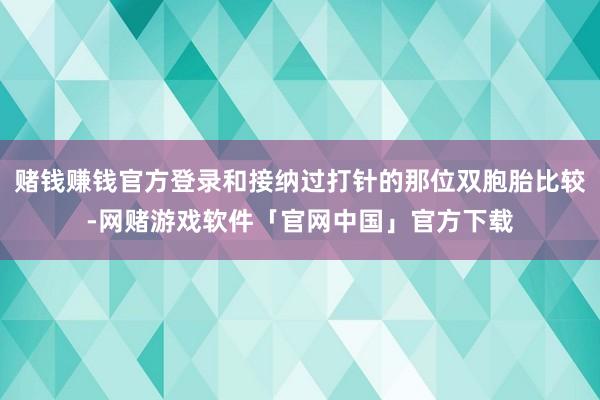 赌钱赚钱官方登录和接纳过打针的那位双胞胎比较-网赌游戏软件「官网中国」官方下载