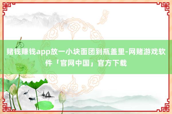 赌钱赚钱app放一小块面团到瓶盖里-网赌游戏软件「官网中国」官方下载