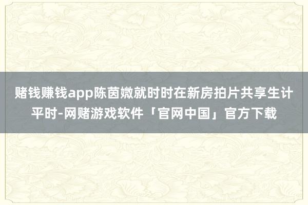 赌钱赚钱app陈茵媺就时时在新房拍片共享生计平时-网赌游戏软件「官网中国」官方下载