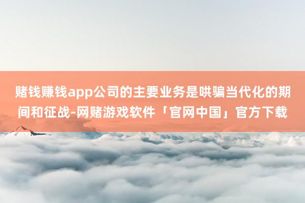赌钱赚钱app公司的主要业务是哄骗当代化的期间和征战-网赌游戏软件「官网中国」官方下载