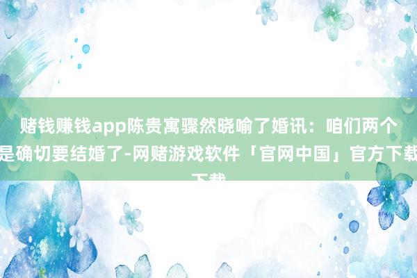 赌钱赚钱app陈贵寓骤然晓喻了婚讯：咱们两个是确切要结婚了-网赌游戏软件「官网中国」官方下载