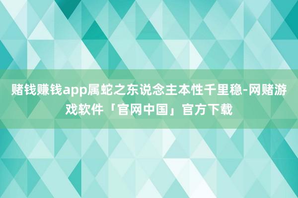 赌钱赚钱app属蛇之东说念主本性千里稳-网赌游戏软件「官网中国」官方下载