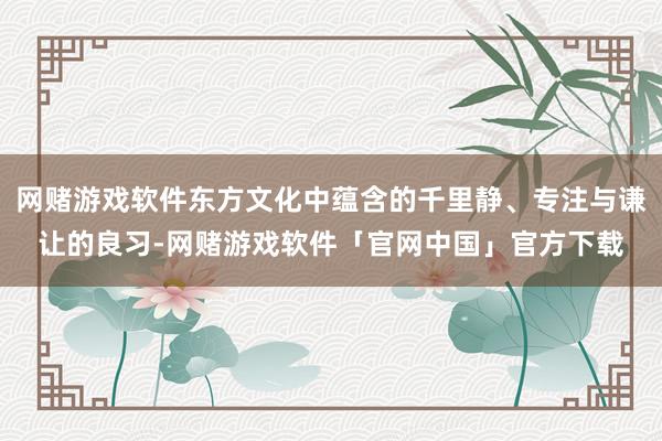 网赌游戏软件东方文化中蕴含的千里静、专注与谦让的良习-网赌游戏软件「官网中国」官方下载